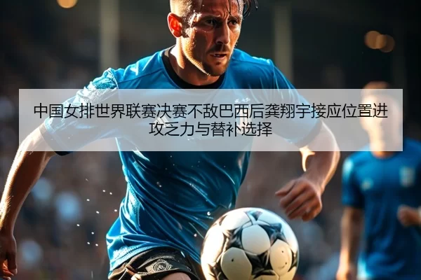 中国女排世界联赛决赛不敌巴西后龚翔宇接应位置进攻乏力与替补选择