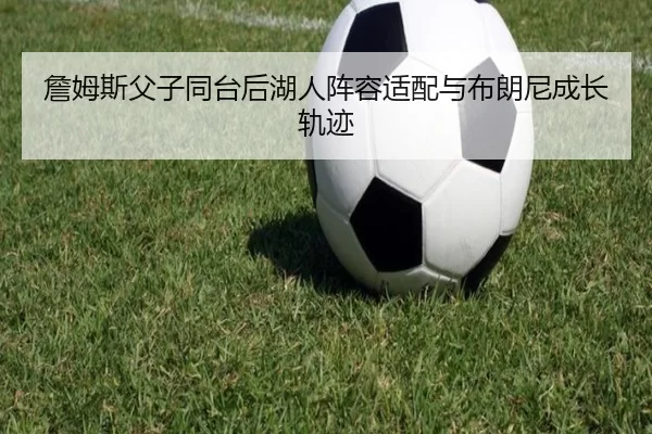 詹姆斯父子同台后湖人阵容适配与布朗尼成长轨迹