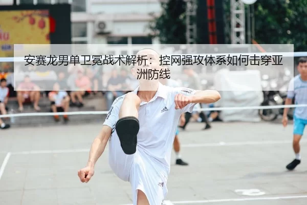 安赛龙男单卫冕战术解析：控网强攻体系如何击穿亚洲防线
